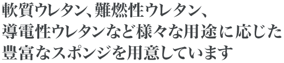 軟質ウレタン、難燃性ウレタン、導電性ウレタンなど様々な用途に応じた豊富なスポンジを用意しています